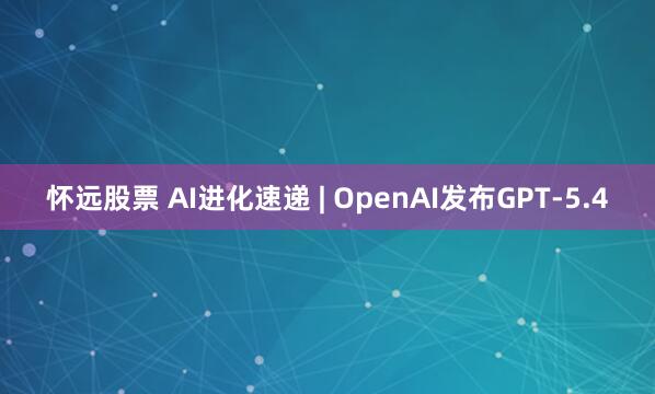怀远股票 AI进化速递 | OpenAI发布GPT-5.4