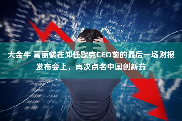 大金牛 葛丽鹤在卸任默克CEO前的最后一场财报发布会上，再次点名中国创新药