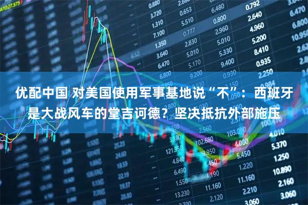 优配中国 对美国使用军事基地说“不”：西班牙是大战风车的堂吉诃德？坚决抵抗外部施压