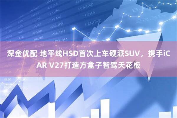 深金优配 地平线HSD首次上车硬派SUV，携手iCAR V27打造方盒子智驾天花板