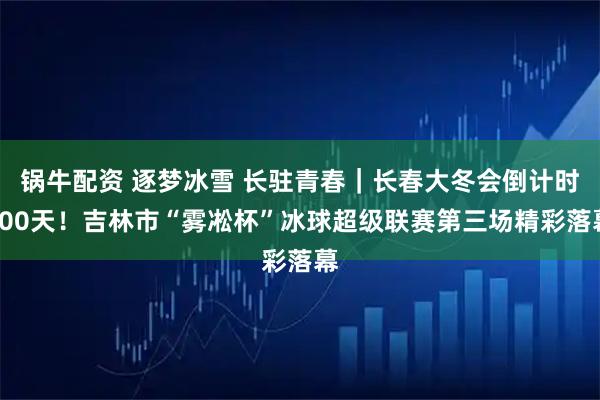 锅牛配资 逐梦冰雪 长驻青春｜长春大冬会倒计时300天！吉林市“雾凇杯”冰球超级联赛第三场精彩落幕