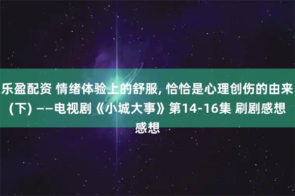 乐盈配资 情绪体验上的舒服, 恰恰是心理创伤的由来(下) ——电视剧《小城大事》第14-16集 刷剧感想
