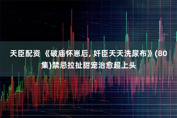 天臣配资 《破庙怀崽后, 奸臣天天洗尿布》(80集)禁忌拉扯甜宠治愈超上头