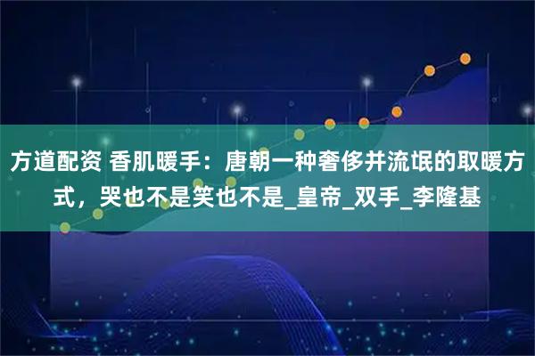 方道配资 香肌暖手:唐朝一种奢侈并流氓的取暖方式,哭也不是笑也不是_皇帝_双手_李隆基