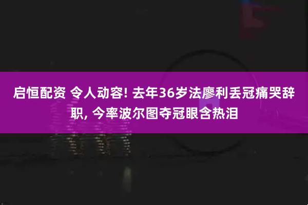 启恒配资 令人动容! 去年36岁法廖利丢冠痛哭辞职, 今率波尔图夺冠眼含热泪
