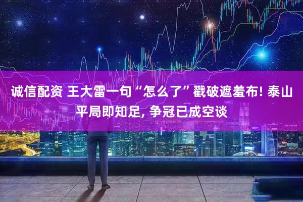 诚信配资 王大雷一句“怎么了”戳破遮羞布! 泰山平局即知足, 争冠已成空谈