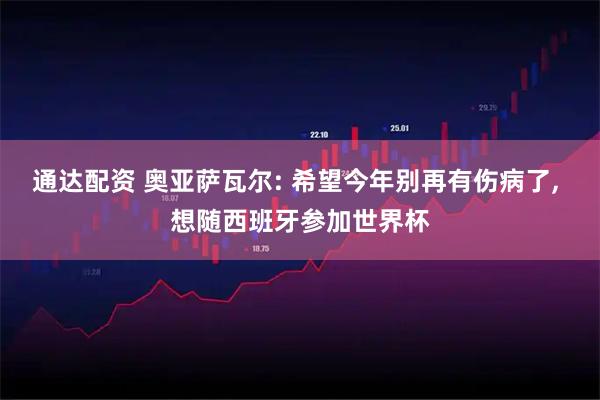 通达配资 奥亚萨瓦尔: 希望今年别再有伤病了, 想随西班牙参加世界杯