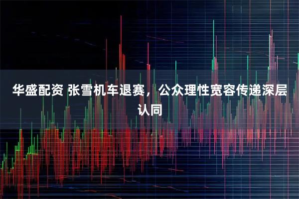 华盛配资 张雪机车退赛，公众理性宽容传递深层认同
