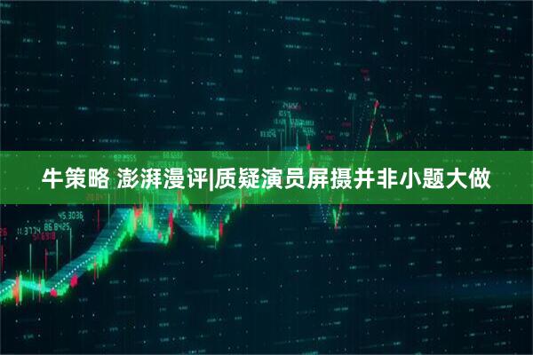 牛策略 澎湃漫评|质疑演员屏摄并非小题大做