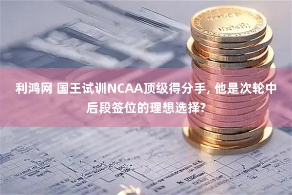 利鸿网 国王试训NCAA顶级得分手, 他是次轮中后段签位的理想选择?