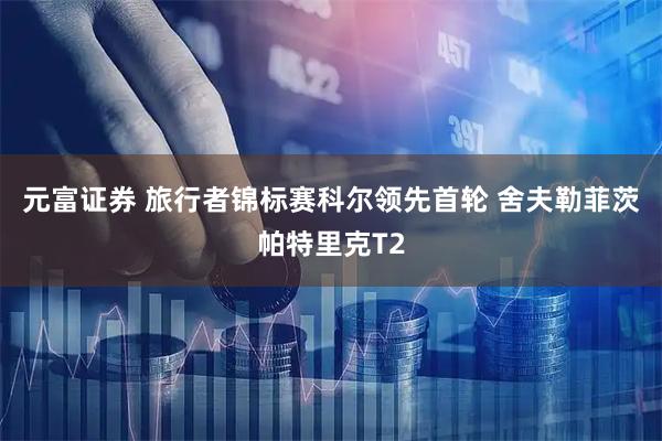 元富证券 旅行者锦标赛科尔领先首轮 舍夫勒菲茨帕特里克T2