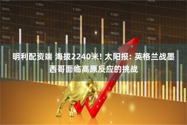 明利配资端 海拔2240米! 太阳报: 英格兰战墨西哥面临高原反应的挑战