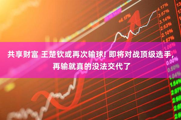 共享财富 王楚钦或再次输球! 即将对战顶级选手, 再输就真的没法交代了