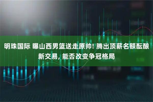 明珠国际 曝山西男篮送走原帅! 腾出顶薪名额酝酿新交易, 能否改变争冠格局
