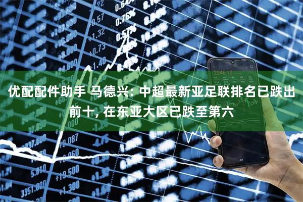 优配配件助手 马德兴: 中超最新亚足联排名已跌出前十, 在东亚大区已跌至第六