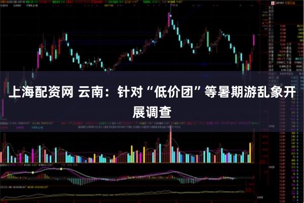 上海配资网 云南：针对“低价团”等暑期游乱象开展调查