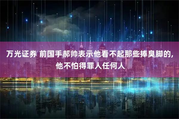 万光证券 前国手郝帅表示他看不起那些捧臭脚的, 他不怕得罪人任何人