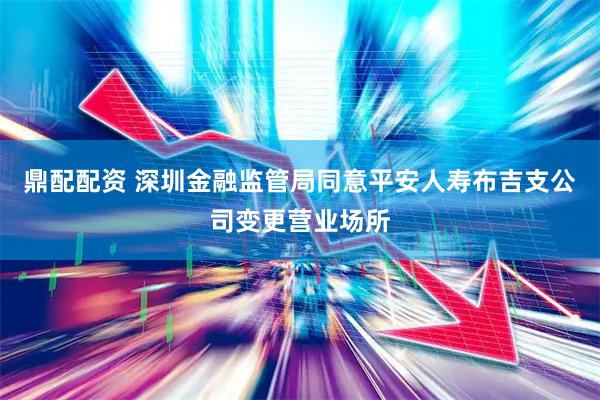 鼎配配资 深圳金融监管局同意平安人寿布吉支公司变更营业场所